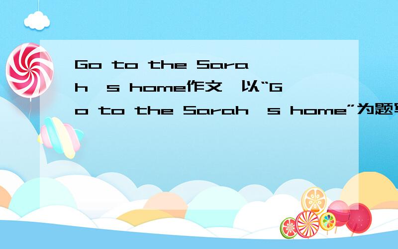 Go to the Sarah's home作文,以“Go to the Sarah's home”为题写一段话.要求不得少于5句话,20-25个单词.可用上：next、in front、turn、left、right、go、straight、first、then、take、get off等词.