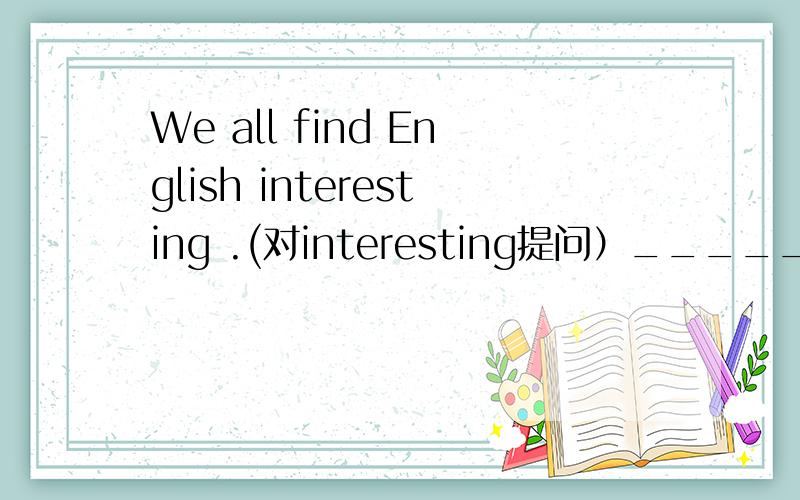 We all find English interesting .(对interesting提问）_______ ________ ________ _________ find English?（急）