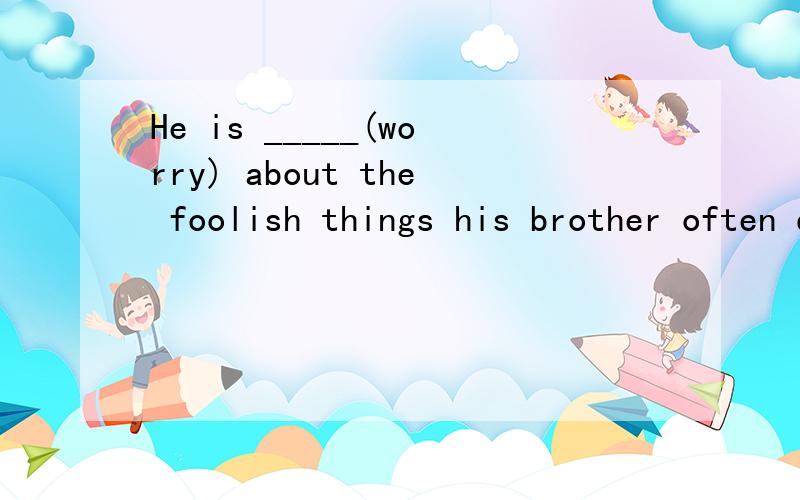 He is _____(worry) about the foolish things his brother often does.