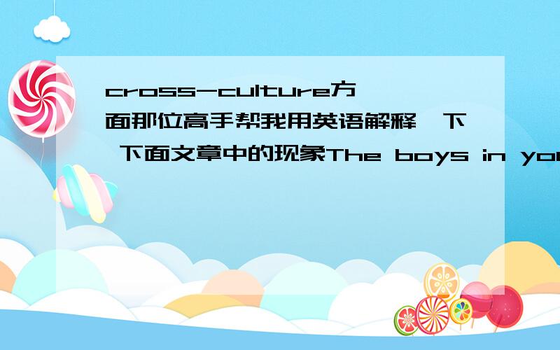 cross-culture方面那位高手帮我用英语解释一下 下面文章中的现象The boys in your host school talk about sports and cars and show little interest in politics.Jonas,a Danish boy, wanted to learn more about US. foreign policy and hope