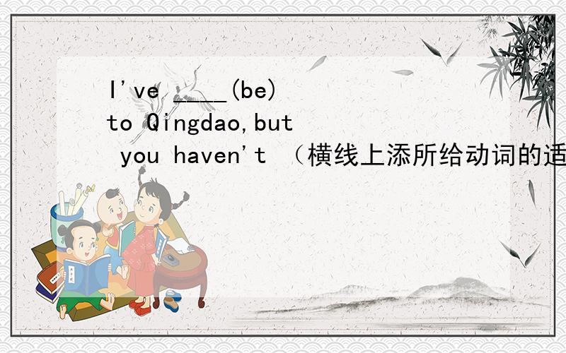 I've ____(be) to Qingdao,but you haven't （横线上添所给动词的适当形式填空）如题I've ____(be) to Qingdao,but you haven't（横线上添所给动词的适当形式填空）