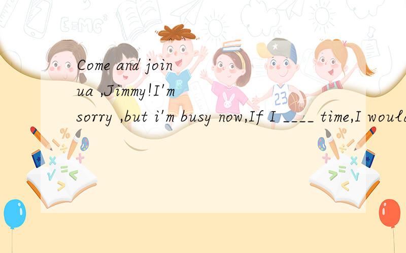 Come and join ua ,Jimmy!I'm sorry ,but i'm busy now,If I ____ time,I would certainly go.Come and join ua ,Jimmy!I'm sorry ,but i'm busy now,If I ____ time,I would certainly go.A will have B have had C had