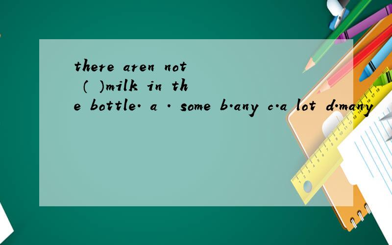 there aren not （ ）milk in the bottle. a . some b.any c.a lot d.many