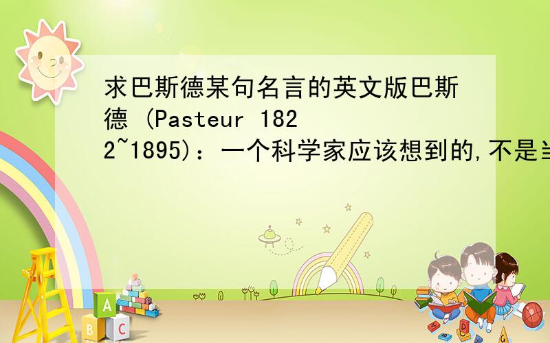 求巴斯德某句名言的英文版巴斯德 (Pasteur 1822~1895)：一个科学家应该想到的,不是当时人们对他的表扬或者辱骂,而是未来若干世纪中人们怎么评价他.有英文原版的吗?