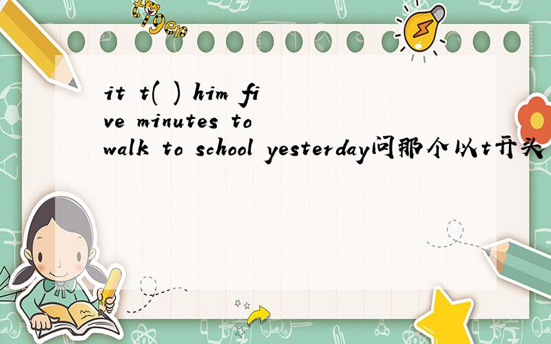 it t( ) him five minutes to walk to school yesterday问那个以t开头的单词是什么