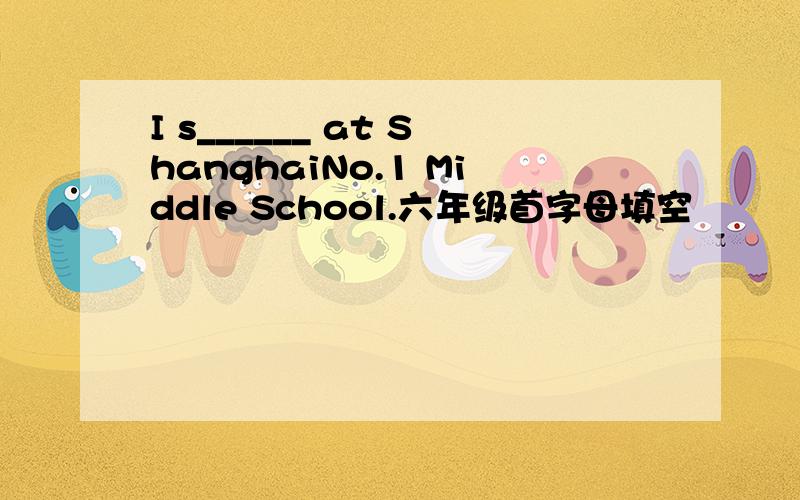 I s______ at ShanghaiNo.1 Middle School.六年级首字母填空