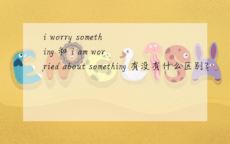 i worry something 和 i am worried about something 有没有什么区别?