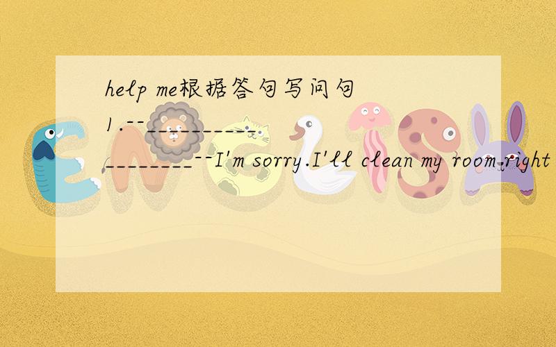 help me根据答句写问句1.--__________________--I'm sorry.I'll clean my room right away.2.--___________________--Sorry.We'll go and play basketball in the park.3.--_______________________--No,not at all.4.--________________________--OK.I'll put o