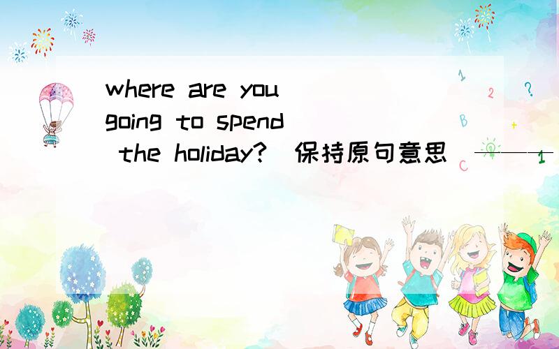 where are you going to spend the holiday?(保持原句意思）——— ——— are you going to spend the hoilday in?
