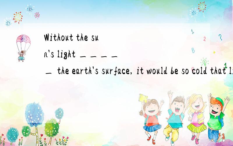Without the sun's light _____ the earth's surface, it would be so cold that life could not exist on