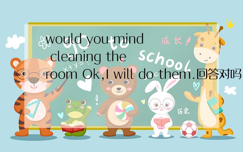 would you mind cleaning the room Ok,I will do them.回答对吗