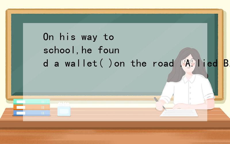 On his way to school,he found a wallet( )on the road .A.lied B.lay C.lying D.lies还要理由额.求求各位大哥大姐啊、、