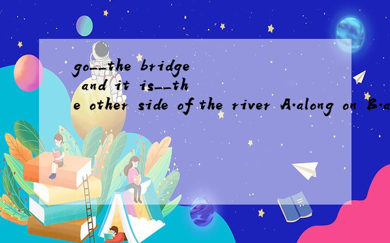 go__the bridge and it is__the other side of the river A.along on B.across on