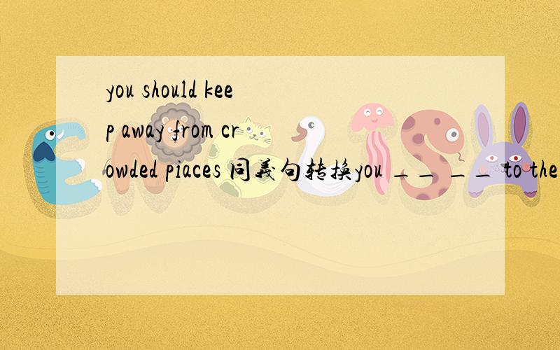 you should keep away from crowded piaces 同义句转换you __ __ to the crowded places