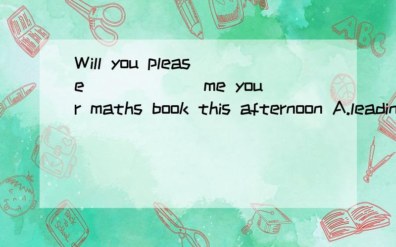 Will you please______ me your maths book this afternoon A.leading B.lend C.to lend D.borrow