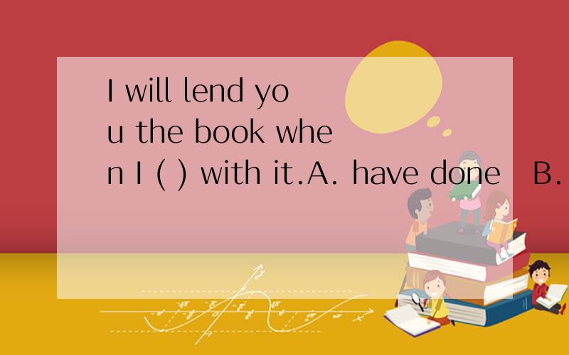 I will lend you the book when I ( ) with it.A. have done   B. am doing   C. will have done   D. do选哪个答案,并说明理由.