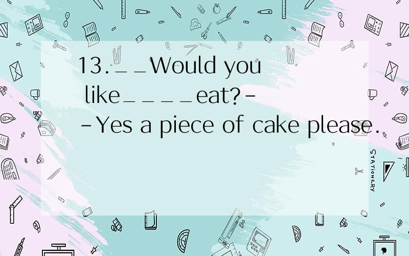 13.__Would you like____eat?--Yes a piece of cake please.