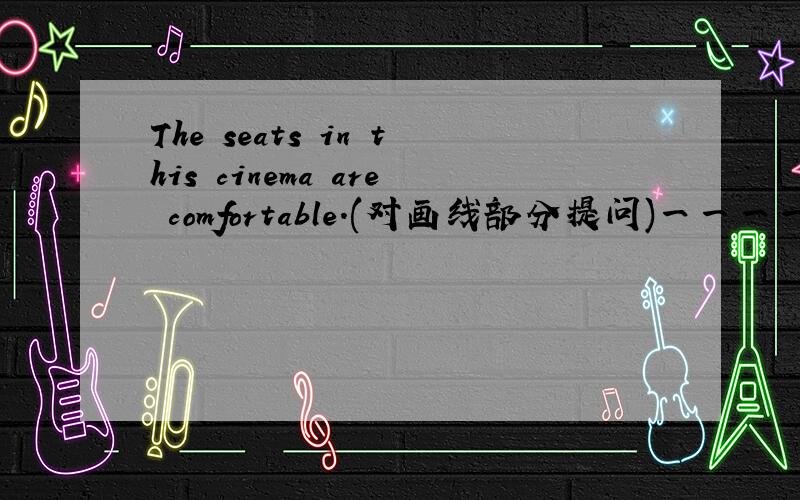 The seats in this cinema are comfortable.(对画线部分提问)一一一一一一