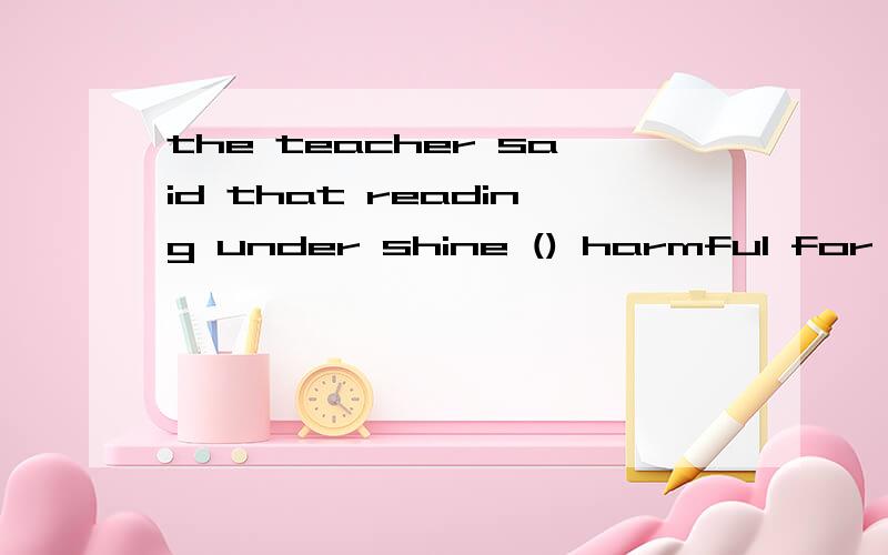 the teacher said that reading under shine () harmful for our eyes.请问应该填is还是was.是客观从句?