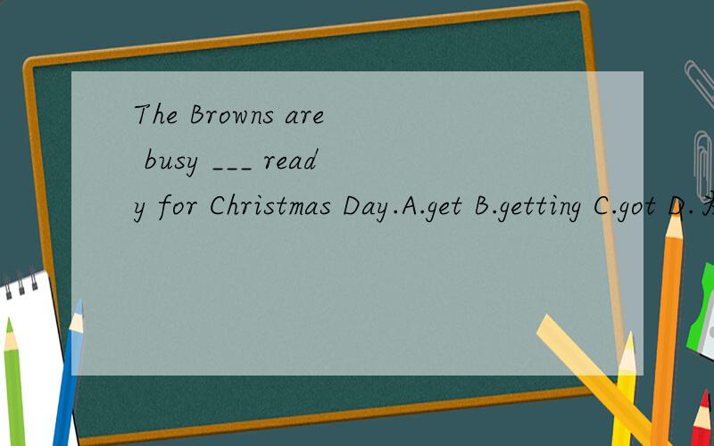 The Browns are busy ___ ready for Christmas Day.A.get B.getting C.got D.为什么