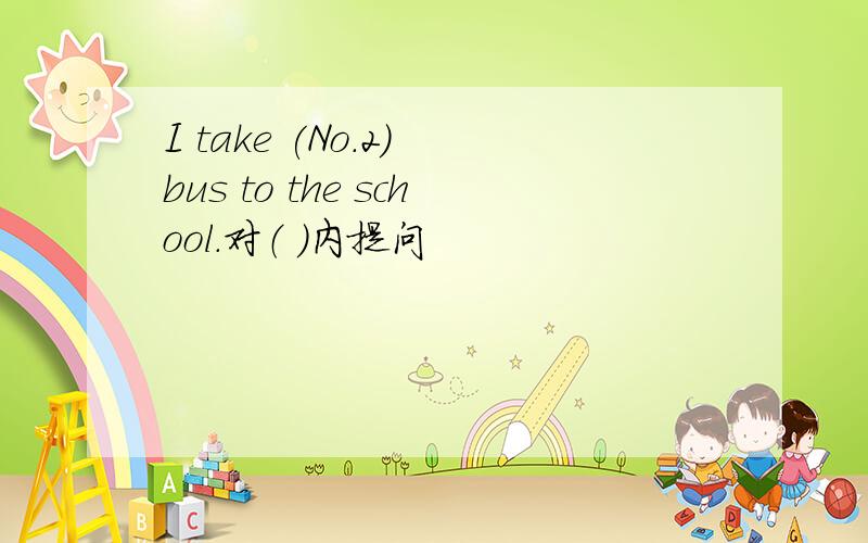 I take (No.2) bus to the school.对（ ）内提问