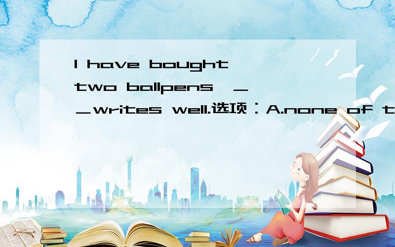 I have bought two ballpens,＿＿writes well.选项：A.none of themB.neither of themC.neither of whichD.none of which为什么是选择 C 而不是选择B