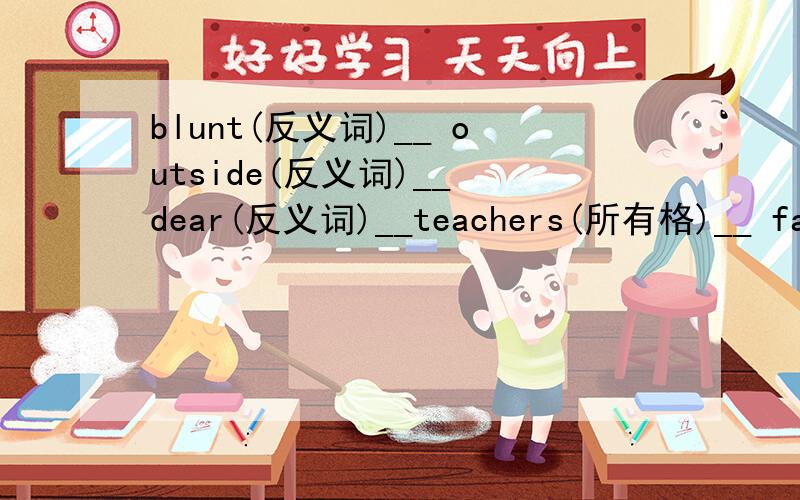blunt(反义词)__ outside(反义词)__ dear(反义词)__teachers(所有格)__ father(所有格)__ get up(反义词)___