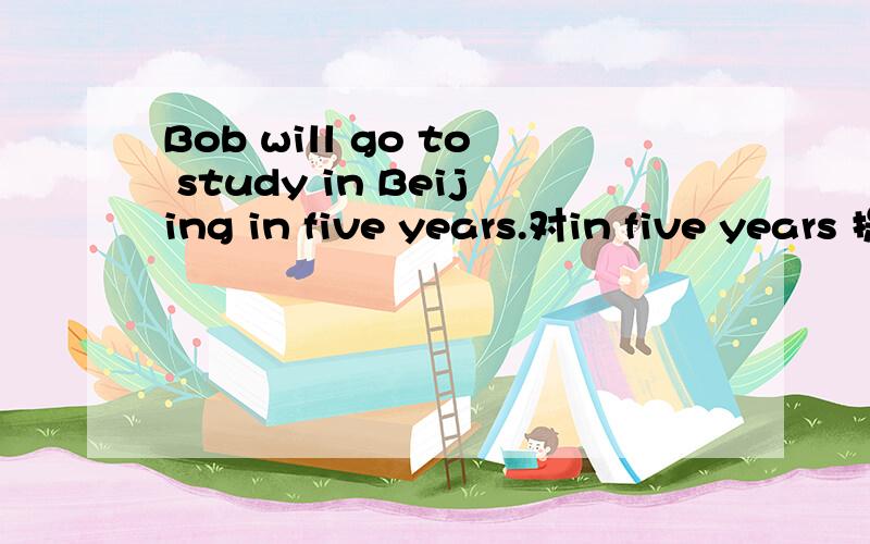 Bob will go to study in Beijing in five years.对in five years 提问______ _____ ____go to study in beijing?,只有三个空!