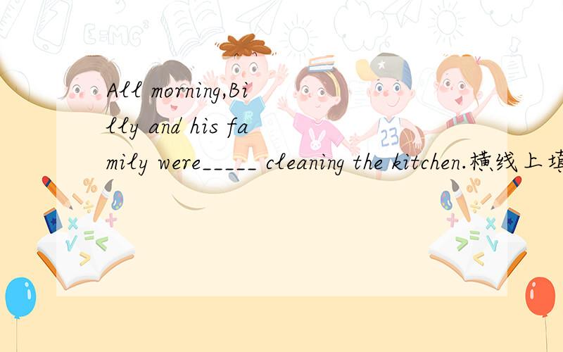 All morning,Billy and his family were_____ cleaning the kitchen.横线上填什吗?补充完整,快!