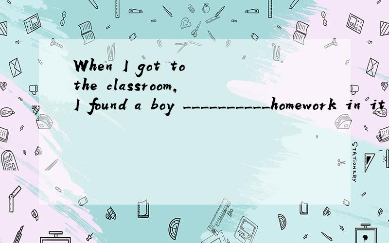 When I got to the classroom,I found a boy __________homework in it A.do B.does C.did D.doing