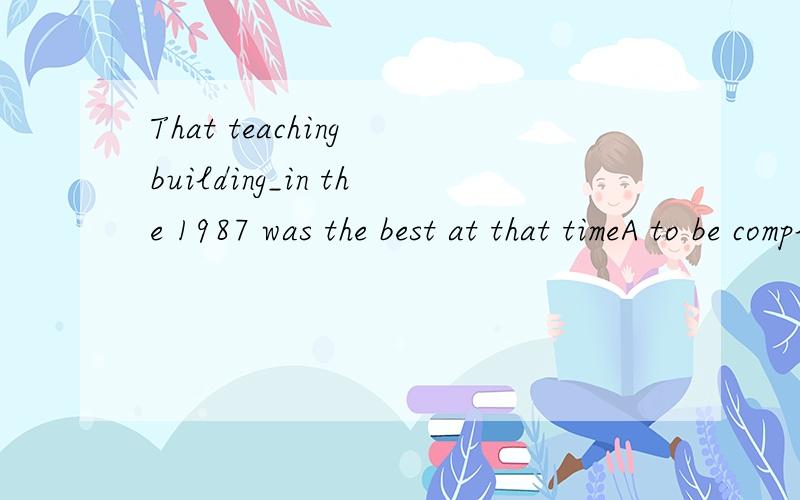 That teaching building_in the 1987 was the best at that timeA to be completedB having been comlietedC being completedD completed选D