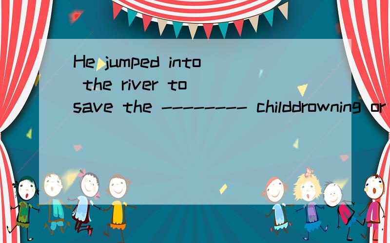 He jumped into the river to save the -------- childdrowning or drowned