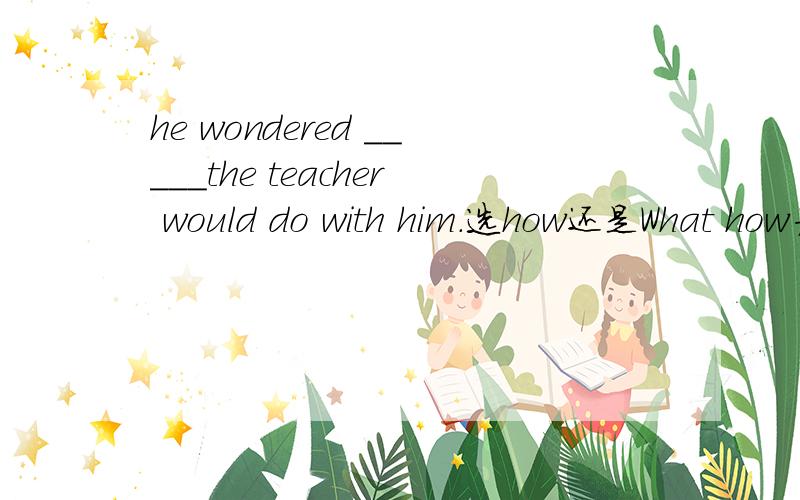 he wondered _____the teacher would do with him.选how还是What how为啥不行