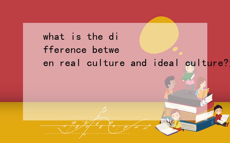what is the difference between real culture and ideal culture?这是文化人类学的题目 希望有这方面知识的人帮帮忙 回答中英文皆可