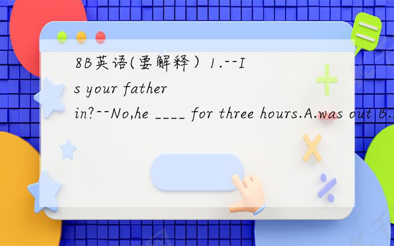 8B英语(要解释）1.--Is your father in?--No,he ____ for three hours.A.was out B.has been out C.went out D.has gone out2.--What do you think of my answer to the questions?--Sorry.What's that?I____about something else.A.thought B.had thought C.am t
