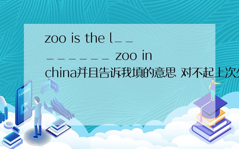 zoo is the l________ zoo in china并且告诉我填的意思 对不起上次少打了SORRYA