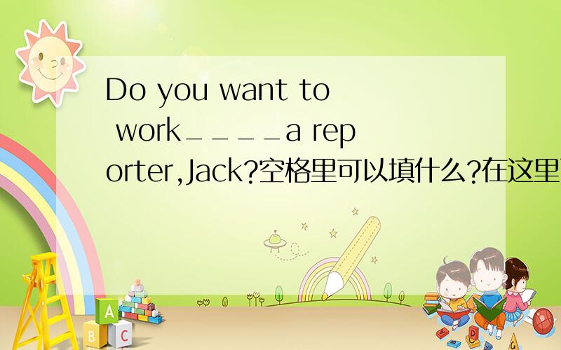 Do you want to work____a reporter,Jack?空格里可以填什么?在这里面挑    in   as   on  at在这里面挑 in as on at          快点！！！！