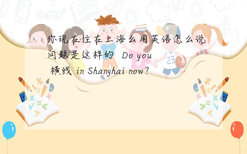 你现在住在上海么用英语怎么说问题是这样的  Do you 横线 in Shanghai now？