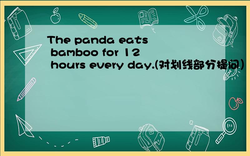 The panda eats bamboo for 12 hours every day.(对划线部分提问）for 12 hours every day为划线部分