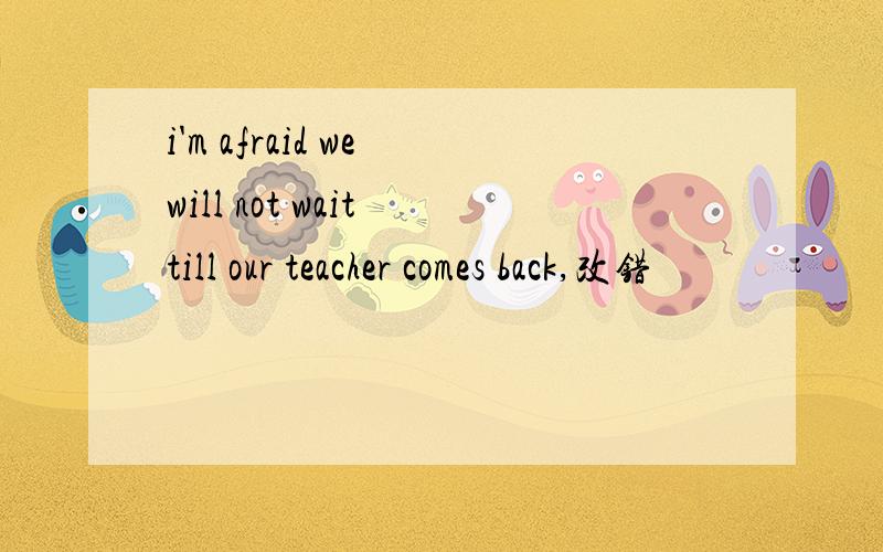 i'm afraid we will not wait till our teacher comes back,改错