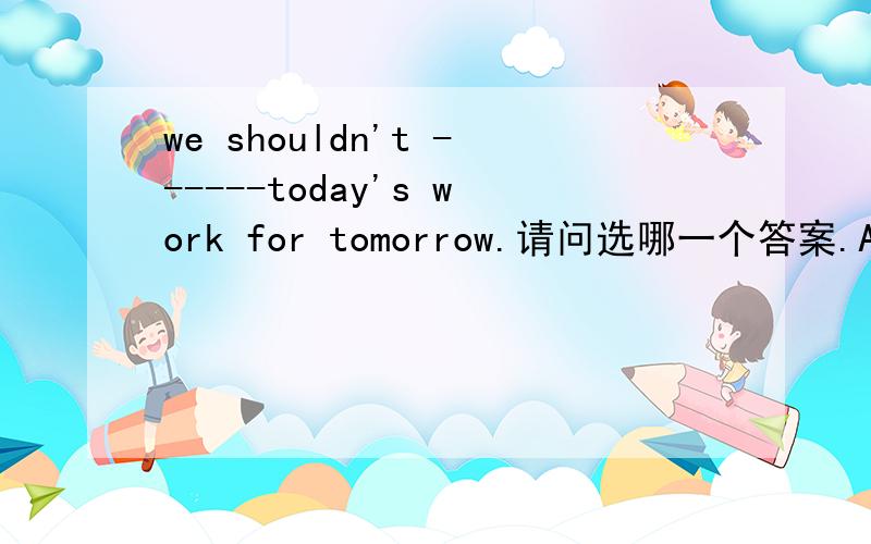 we shouldn't ------today's work for tomorrow.请问选哪一个答案.A,stop B leave C let D givewe shouldn't ---------today's work for tomorrow.请问横线上应选哪一个答案。A,stop B leave C let D give