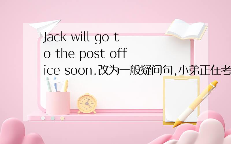 Jack will go to the post office soon.改为一般疑问句,小弟正在考试,