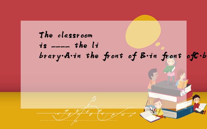 The classroom is ____ the library.A.in the front of B.in front ofC.behind of D.nextD.next to不好意思，原题中D是：next to我认为答案也许是A，因为有可能教室是在图书馆里边的一部分。因为，如果不在图书馆的