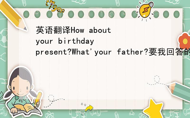 英语翻译How about your birthday present?What'your father?要我回答的，怎么回答？