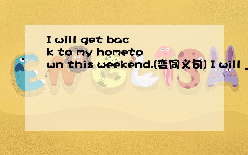 I will get back to my hometown this weekend.(变同义句) I will ____ ____ my hometown this weekend.