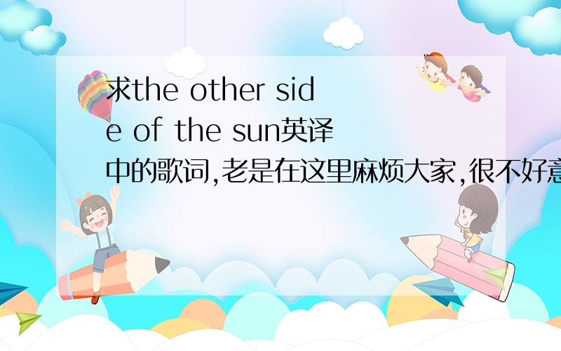 求the other side of the sun英译中的歌词,老是在这里麻烦大家,很不好意思!可是,自己又不懂,又想学唱（是真心喜欢唱的,如果了解歌中意思会表达得好一点）