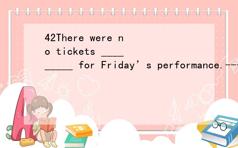 42There were no tickets _________ for Friday’s performance.-----A.-preferable -B.-considerable -C.-possible -D.-available