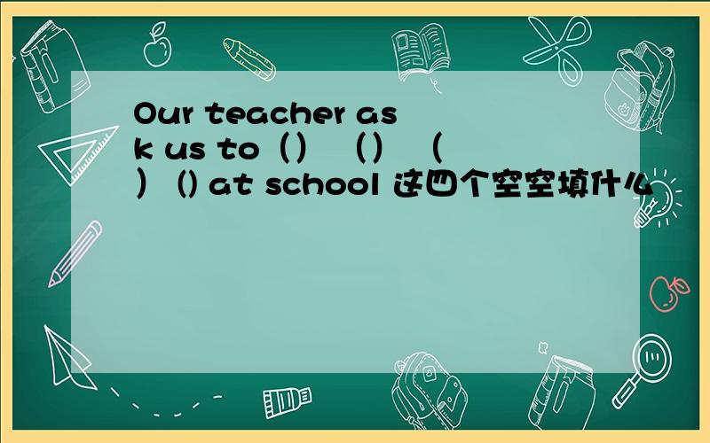 Our teacher ask us to（） （） （） () at school 这四个空空填什么
