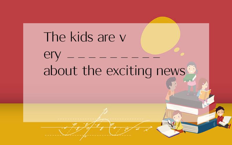 The kids are very _________ about the exciting news