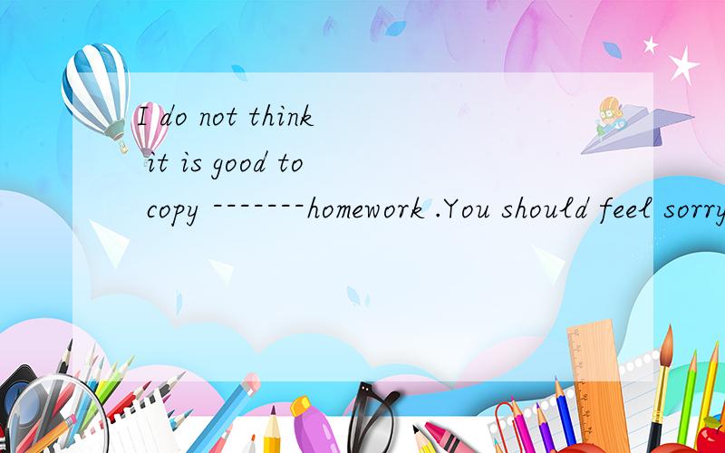 I do not think it is good to copy -------homework .You should feel sorry for that .That is the reason why I feel upset .I wont do it again.A.other B.the others C.others（B引号在r与s 中间,C引号在s 后,我打不出来）为什么?